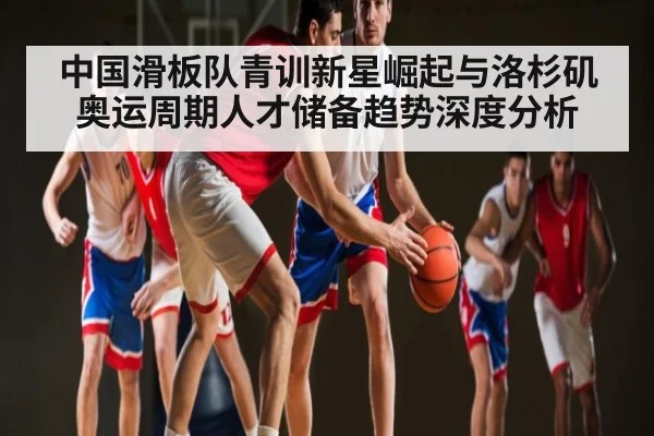 中国滑板队青训新星崛起与洛杉矶奥运周期人才储备趋势深度分析