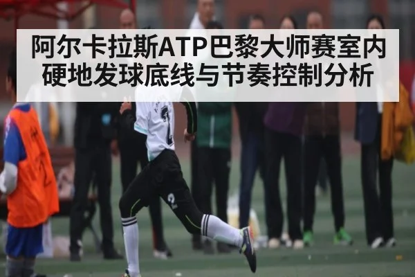 阿尔卡拉斯ATP巴黎大师赛室内硬地发球底线与节奏控制分析